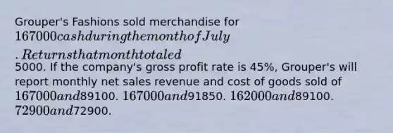 Grouper's Fashions sold merchandise for 167000 cash during the month of July. Returns that month totaled5000. If the company's gross profit rate is 45%, Grouper's will report monthly net sales revenue and cost of goods sold of 167000 and89100. 167000 and91850. 162000 and89100. 72900 and72900.