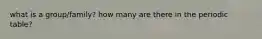 what is a group/family? how many are there in the periodic table?