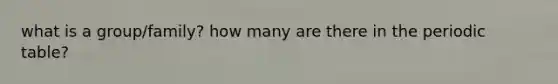 what is a group/family? how many are there in the periodic table?