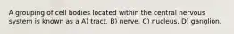 A grouping of cell bodies located within the central nervous system is known as a A) tract. B) nerve. C) nucleus. D) ganglion.
