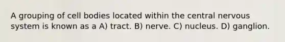 A grouping of cell bodies located within the central nervous system is known as a A) tract. B) nerve. C) nucleus. D) ganglion.