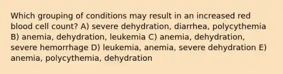 Which grouping of conditions may result in an increased red blood cell count? A) severe dehydration, diarrhea, polycythemia B) anemia, dehydration, leukemia C) anemia, dehydration, severe hemorrhage D) leukemia, anemia, severe dehydration E) anemia, polycythemia, dehydration