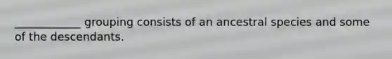 ____________ grouping consists of an ancestral species and some of the descendants.