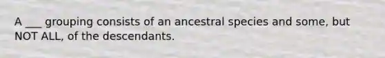 A ___ grouping consists of an ancestral species and some, but NOT ALL, of the descendants.