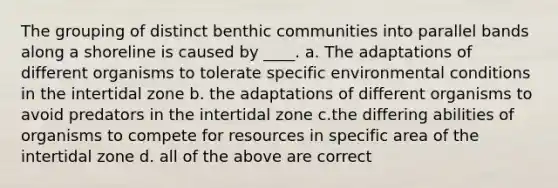 The grouping of distinct benthic communities into parallel bands along a shoreline is caused by ____. a. The adaptations of different organisms to tolerate specific environmental conditions in the intertidal zone b. the adaptations of different organisms to avoid predators in the intertidal zone c.the differing abilities of organisms to compete for resources in specific area of the intertidal zone d. all of the above are correct