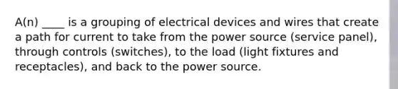 A(n) ____ is a grouping of electrical devices and wires that create a path for current to take from the power source (service panel), through controls (switches), to the load (light fixtures and receptacles), and back to the power source.