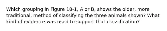Which grouping in Figure 18-1, A or B, shows the older, more traditional, method of classifying the three animals shown? What kind of evidence was used to support that classification?