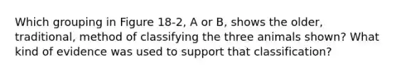 Which grouping in Figure 18-2, A or B, shows the older, traditional, method of classifying the three animals shown? What kind of evidence was used to support that classification?