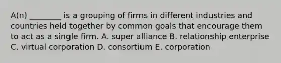 A(n) ________ is a grouping of firms in different industries and countries held together by common goals that encourage them to act as a single firm. A. super alliance B. relationship enterprise C. virtual corporation D. consortium E. corporation