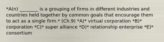 *​A(n) ________ is a grouping of firms in different industries and countries held together by common goals that encourage them to act as a single firm.* (Ch.9) *​A)*​ virtual corporation *B)* corporation *C)* super alliance *D)* relationship enterprise *E)* consortium