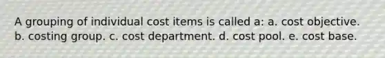 A grouping of individual cost items is called a: a. cost objective. b. costing group. c. cost department. d. cost pool. e. cost base.