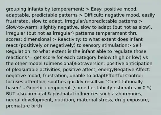 grouping infants by temperament: > Easy: positive mood, adaptable, predictable patterns > Difficult: negative mood, easily frustrated, slow to adapt, irregular/unpredictable patterns > Slow-to-warm: slightly negative, slow to adapt (but not as slow), irregular (but not as irregular) patterns temperament thru scores: dimensional > Reactivity: to what extent does infant react (positively or negatively) to sensory stimulation> Self-Regulation: to what extent is the infant able to regulate those reactions?-- get score for each category below (high or low) vs the other model (dimensional)Extraversion: positive anticipation of pleasurable activities, positive affect, energyNegative Affect: negative mood, frustration, unable to adaptEffortful Control: focuses attention, soothes quickly results= "Constitutionally based" - Genetic component (some heritability estimates = 0.5) BUT also prenatal & postnatal influences such as:hormones, neural development, nutrition, maternal stress, drug exposure, premature birth