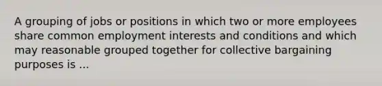 A grouping of jobs or positions in which two or more employees share common employment interests and conditions and which may reasonable grouped together for collective bargaining purposes is ...