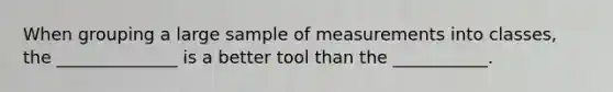 When grouping a large sample of measurements into classes, the ______________ is a better tool than the ___________.