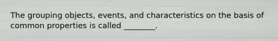 The grouping objects, events, and characteristics on the basis of common properties is called ________.