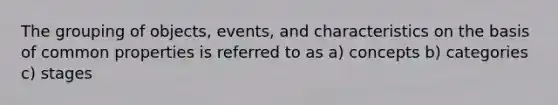 The grouping of objects, events, and characteristics on the basis of common properties is referred to as a) concepts b) categories c) stages