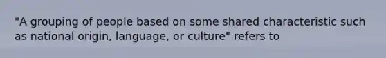 "A grouping of people based on some shared characteristic such as national origin, language, or culture" refers to