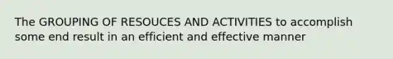 The GROUPING OF RESOUCES AND ACTIVITIES to accomplish some end result in an efficient and effective manner