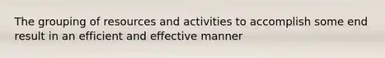 The grouping of resources and activities to accomplish some end result in an efficient and effective manner