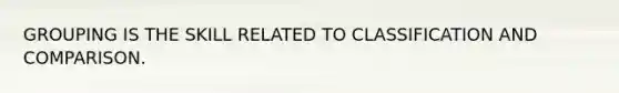 GROUPING IS THE SKILL RELATED TO CLASSIFICATION AND COMPARISON.