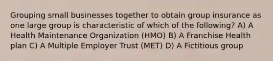 Grouping small businesses together to obtain group insurance as one large group is characteristic of which of the following? A) A Health Maintenance Organization (HMO) B) A Franchise Health plan C) A Multiple Employer Trust (MET) D) A Fictitious group