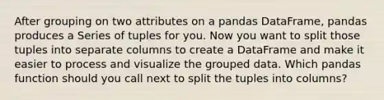 After grouping on two attributes on a pandas DataFrame, pandas produces a Series of tuples for you. Now you want to split those tuples into separate columns to create a DataFrame and make it easier to process and visualize the grouped data. Which pandas function should you call next to split the tuples into columns?