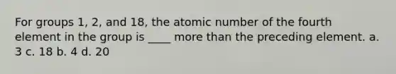 For groups 1, 2, and 18, the atomic number of the fourth element in the group is ____ more than the preceding element. a. 3 c. 18 b. 4 d. 20