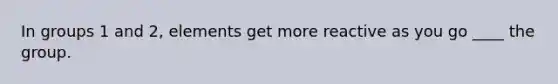 In groups 1 and 2, elements get more reactive as you go ____ the group.