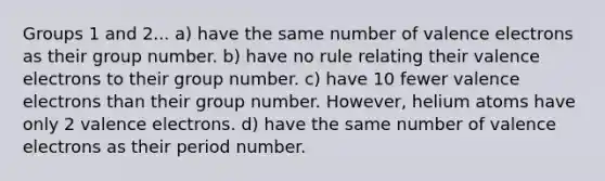 Groups 1 and 2... a) have the same number of valence electrons as their group number. b) have no rule relating their valence electrons to their group number. c) have 10 fewer valence electrons than their group number. However, helium atoms have only 2 valence electrons. d) have the same number of valence electrons as their period number.