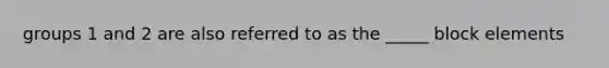 groups 1 and 2 are also referred to as the _____ block elements