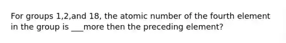 For groups 1,2,and 18, the atomic number of the fourth element in the group is ___more then the preceding element?