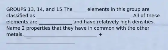 GROUPS 13, 14, and 15 The _____ elements in this group are classified as ____________________ ___________________. All of these elements are ______________ and have relatively high densities. Name 2 properties that they have in common with the other metals._______________________________ + _____________________________