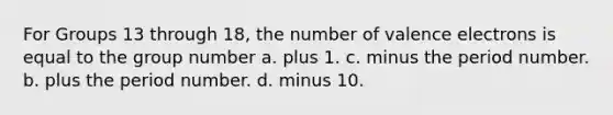 For Groups 13 through 18, the number of valence electrons is equal to the group number a. plus 1. c. minus the period number. b. plus the period number. d. minus 10.