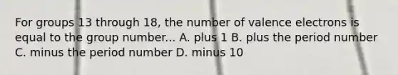 For groups 13 through 18, the number of valence electrons is equal to the group number... A. plus 1 B. plus the period number C. minus the period number D. minus 10