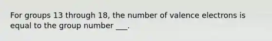 For groups 13 through 18, the number of <a href='https://www.questionai.com/knowledge/knWZpHTJT4-valence-electrons' class='anchor-knowledge'>valence electrons</a> is equal to the group number ___.