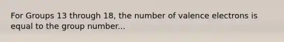 For Groups 13 through 18, the number of valence electrons is equal to the group number...