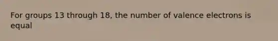 For groups 13 through 18, the number of <a href='https://www.questionai.com/knowledge/knWZpHTJT4-valence-electrons' class='anchor-knowledge'>valence electrons</a> is equal