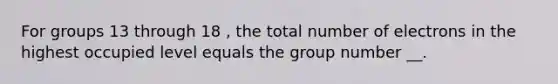 For groups 13 through 18 , the total number of electrons in the highest occupied level equals the group number __.