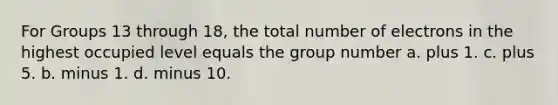 For Groups 13 through 18, the total number of electrons in the highest occupied level equals the group number a. plus 1. c. plus 5. b. minus 1. d. minus 10.