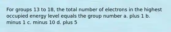 For groups 13 to 18, the total number of electrons in the highest occupied energy level equals the group number a. plus 1 b. minus 1 c. minus 10 d. plus 5