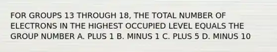 FOR GROUPS 13 THROUGH 18, THE TOTAL NUMBER OF ELECTRONS IN THE HIGHEST OCCUPIED LEVEL EQUALS THE GROUP NUMBER A. PLUS 1 B. MINUS 1 C. PLUS 5 D. MINUS 10