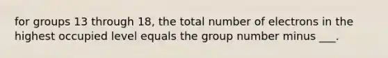 for groups 13 through 18, the total number of electrons in the highest occupied level equals the group number minus ___.