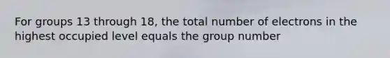 For groups 13 through 18, the total number of electrons in the highest occupied level equals the group number