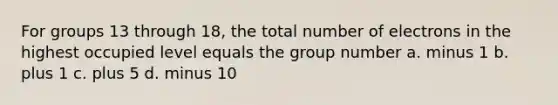 For groups 13 through 18, the total number of electrons in the highest occupied level equals the group number a. minus 1 b. plus 1 c. plus 5 d. minus 10