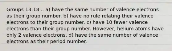 Groups 13-18... a) have the same number of valence electrons as their group number. b) have no rule relating their valence electrons to their group number. c) have 10 fewer valence electrons than their group number. However, helium atoms have only 2 valence electrons. d) have the same number of valence electrons as their period number.