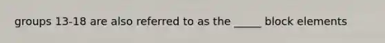 groups 13-18 are also referred to as the _____ block elements