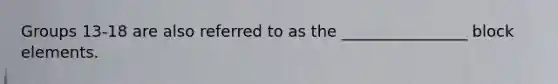 Groups 13-18 are also referred to as the ________________ block elements.