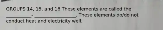 GROUPS 14, 15, and 16 These elements are called the ___________- __________________. These elements do/do not conduct heat and electricity well.