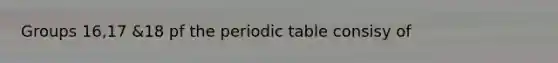 Groups 16,17 &18 pf the periodic table consisy of