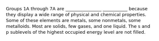 Groups 1A through 7A are ________________ ___________ because they display a wide range of physical and chemical properties. Some of these elements are metals, some nonmetals, some metalloids. Most are solids, few gases, and one liquid. The s and p sublevels of the highest occupied energy level are not filled.